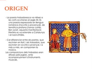 ORIGEN - La poesia trobadoresca va nèixer a les corts occitanes al segle XII. És una poesia expressada en llengua romànica (l'occità o provençal), de temàtica profana (l'amor cortès. Ben aviat, aquesta manifestació literària es va estendre a Catalunya i al nord d'Itàlia. - Cal diferenciar entre els poetes, que escrivien en llatí, i els trobadors, que escrivien en occità o prvençal, i a més a més, en componien la música. Les composicions dels trobadors eren difoses pels joglars, amb acompanyament d'instruments musicals.   