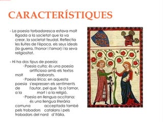 CARACTERÍSTIQUES - La poesia torbadoresca estava molt lligada a la societat que la va crear, la societat feudal. Reflectia les lluites de l'època, els seus ideals (la guerra, l'honor i l'amor) i la seva religiositat. - Hi ha dos tipus de poesia: · Poesia culta: és una poesia  artificiosa amb els textos molt  elaborats. · Poesia lírica: en aquesta poesia  s'expressen els sentiments de  l'autor, pel que  fa a l'amor, a la  mort i a la religió. · Poesia en llengua occitana:  és una llengua literària comuna  acceptada també pels trobadors  catalans i pels trobadors del nord  d’Itàlia.   