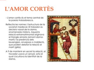 L'AMOR   CORTÈS - L'amor cortès és el tema central de la poesia trobadoresca. Reflectia les normes i l'estructura de la societat medieval. El trobador es declara vassal de la dama, anomenada midons. Aquesta relació extramatrimonial originava el triangle amorós (amant-dama-marit) i la presència dels lausengiers, envejosos o maldients, que podien delatar la relació al marit (gilós). A fi de mantenir en secret la relació, el trovador usava un senyal, sota el qual s'ocultava la identitat de la dama.  