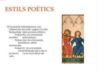 ESTILS POÈTICS - En la poesia trobadoresca, cal diferenciar tres estils, segons l'ús del llenguatge i dels recursos retòrics: · Trobar lleu: és una poesia senzilla i  entenedora. · Trobar clus: és una poesia  hermètica i difícil d'entendre. · Trobar ric: és una poesia  caracteritzada pel culte a la forma  i a la musicalitat del vers. 