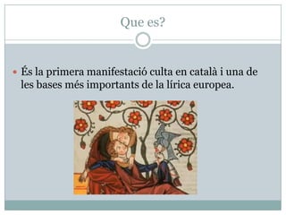 Que es?
 És la primera manifestació culta en català i una de
les bases més importants de la lírica europea.
 