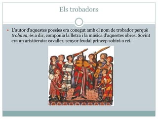 Els trobadors
 L'autor d'aquestes poesies era conegut amb el nom de trobador perquè
trobava, és a dir, componia la lletra i la música d'aquestes obres. Sovint
era un aristòcrata: cavaller, senyor feudal príncep sobirà o rei.
 