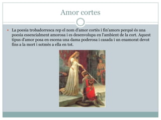 Amor cortes
 La poesia trobadorresca rep el nom d'amor cortès i fin'amors perquè és una
poesia essencialment amorosa i es desenvolupa en l'ambient de la cort. Aquest
tipus d'amor posa en escena una dama poderosa i casada i un enamorat devot
fins a la mort i sotmès a ella en tot.
 