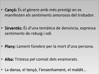 • Cançó:Cançó: És el gènere amb més prestigi on es
manifesten els sentiments amorosos del trobador.
• Sirventés:Sirventés: És d’una temàtica de denúncia, expressa
sentiments de rebuig i odi.
• Plany:Plany: Lament fúnebre per la mort d’una persona.
• Alba:Alba: Tristesa pel comiat dels enamorats.
• La dansadansa, el tençótençó, l’ensenhamentl’ensenhament, el malditmaldit...
• Cançó:Cançó: És el gènere amb més prestigi on es
manifesten els sentiments amorosos del trobador.
• Sirventés:Sirventés: És d’una temàtica de denúncia, expressa
sentiments de rebuig i odi.
• Plany:Plany: Lament fúnebre per la mort d’una persona.
• Alba:Alba: Tristesa pel comiat dels enamorats.
• La dansadansa, el tençótençó, l’ensenhamentl’ensenhament, el malditmaldit...
 