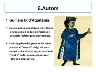 6.Autors
• Guillem IX d’Aquitània.
 La seua poesia arreplegava les crítiques
a l’oposició als poders de l’Esglèsia i
activitats joglaresques esporàdiques.
 Es distingeixen dos grups en les seues
poesies: el “sensual” dirigit als seus
companys i amics i, el segon, anomenat
“tendre” on les composicions cauen
dins de l’amor cortés.
 