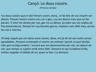 Cançó: Lo dous cossire.
(Primera estrofa)
•Lo dous cossire que.m don'Amors soven, dona, .m fai dire de vos maynh ver
plazen. Pessan remire vostre cors car e gen, cuy ieu dezire mais que no fas
parven. E sitot me desley per vos, ges no.us abney, qu'ades vas vos sopley ab
fina benevolensa. Dompn'en cuy beutatz gensa, maytans vetz oblit mey, qu'ieu
lau vos e mercey.
•El dolç neguit que em dona amor sovint, dona, em fa dir de vós molts versos
agradables. Pensant contemplo el vostre cos estimat i gentil, el qual desitjo
més que no faig evident. I encara que em desencamino per vós, no abjuro de
vós, que sempe us suplico amb amor fidel. Senyora en qui la bellesa brilla,
moltes vegades m'oblido de mi, quan us lloo i us demano.
 