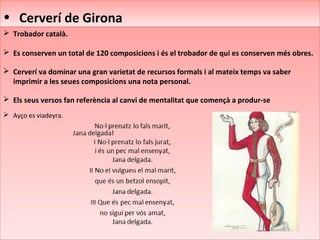 • Cerverí de Girona• Cerverí de Girona
 Trobador català.
 Es conserven un total de 120 composicions i és el trobador de qui es conserven més obres.
 Cerverí va dominar una gran varietat de recursos formals i al mateix temps va saber
imprimir a les seues composicions una nota personal.
 Els seus versos fan referència al canvi de mentalitat que començà a produr-se
 Ayço es viadeyra.
 Trobador català.
 Es conserven un total de 120 composicions i és el trobador de qui es conserven més obres.
 Cerverí va dominar una gran varietat de recursos formals i al mateix temps va saber
imprimir a les seues composicions una nota personal.
 Els seus versos fan referència al canvi de mentalitat que començà a produr-se
 Ayço es viadeyra.
 