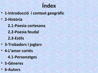 Índex
• 1-Introducció i context geogràfic
• 2-Història
2.1-Poesia cortesana
2.2-Poesia feudal
2.3-Estils
• 3-Trobadors i joglars
• 4-L’amor cortés
4.1-Personatges
• 5-Gèneres
• 6-Autors
 