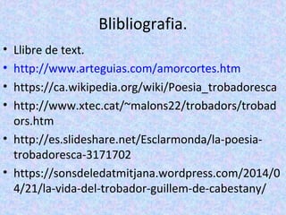 Blibliografia.
• Llibre de text.
• http://www.arteguias.com/amorcortes.htm
• https://ca.wikipedia.org/wiki/Poesia_trobadoresca
• http://www.xtec.cat/~malons22/trobadors/trobad
ors.htm
• http://es.slideshare.net/Esclarmonda/la-poesia-
trobadoresca-3171702
• https://sonsdeledatmitjana.wordpress.com/2014/0
4/21/la-vida-del-trobador-guillem-de-cabestany/
 