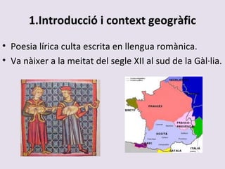 1.Introducció i context geogràfic
• Poesia lírica culta escrita en llengua romànica.
• Va nàixer a la meitat del segle XII al sud de la Gàl·lia.
 