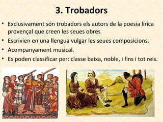 3. Trobadors
• Exclusivament són trobadors els autors de la poesia lírica
provençal que creen les seues obres
• Escrivien en una llengua vulgar les seues composicions.
• Acompanyament musical.
• Es poden classificar per: classe baixa, noble, i fins i tot reis.
 