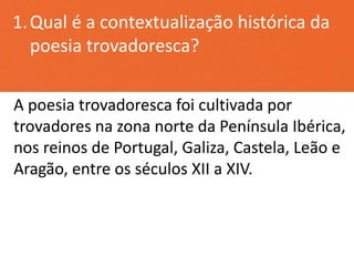 1.Qual é a contextualização histórica da
poesia trovadoresca?
A poesia trovadoresca foi cultivada por
trovadores na zona norte da Península Ibérica,
nos reinos de Portugal, Galiza, Castela, Leão e
Aragão, entre os séculos XII a XIV.
 