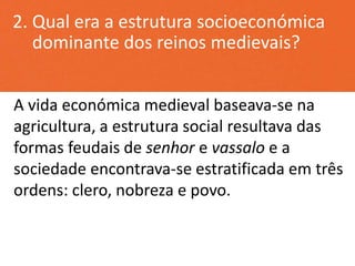 2. Qual era a estrutura socioeconómica
dominante dos reinos medievais?
A vida económica medieval baseava-se na
agricultura, a estrutura social resultava das
formas feudais de senhor e vassalo e a
sociedade encontrava-se estratificada em três
ordens: clero, nobreza e povo.
 