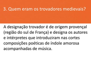 3. Quem eram os trovadores medievais?
A designação trovador é de origem provençal
(região do sul de França) e designa os autores
e intérpretes que introduziram nas cortes
composições poéticas de índole amorosa
acompanhadas de música.
 