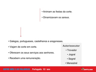 • Galegos, portugueses, castelhanos e aragoneses.
Autor/executor
• Trovador
• Jogral
• Segrel
• Menestrel
• Oferecem os seus serviços aos senhores.
• Viajam de corte em corte.
• Recebem uma remuneração.
• Animam as festas da corte.
• Dinamizavam os saraus.
 