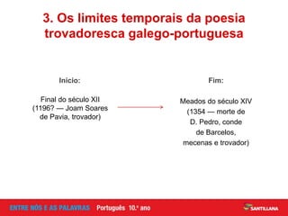 Início:
Final do século XII
(1196? — Joam Soares
de Pavia, trovador)
3. Os limites temporais da poesia
trovadoresca galego-portuguesa
Fim:
Meados do século XIV
(1354 — morte de
D. Pedro, conde
de Barcelos,
mecenas e trovador)
 