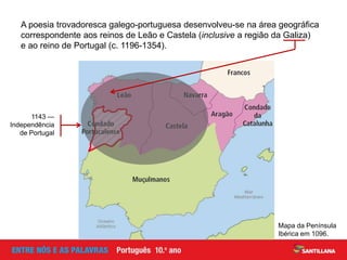 Mapa da Península
Ibérica em 1096.
A poesia trovadoresca galego-portuguesa desenvolveu-se na área geográfica
correspondente aos reinos de Leão e Castela (inclusive a região da Galiza)
e ao reino de Portugal (c. 1196-1354).
1143 —
Independência
de Portugal
 