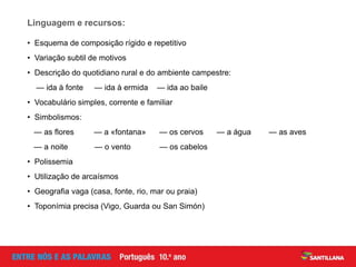 • Esquema de composição rígido e repetitivo
• Variação subtil de motivos
• Descrição do quotidiano rural e do ambiente campestre:
— ida à fonte — ida à ermida — ida ao baile
• Vocabulário simples, corrente e familiar
• Simbolismos:
— as flores — a «fontana» — os cervos — a água — as aves
— a noite — o vento — os cabelos
• Polissemia
• Utilização de arcaísmos
• Geografia vaga (casa, fonte, rio, mar ou praia)
• Toponímia precisa (Vigo, Guarda ou San Simón)
Linguagem e recursos:
 