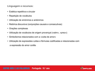 • Estética repetitiva e circular
• Repetição de vocábulos
• Utilização de sinónimos e antónimos
• Retórica discursiva (conjunções causais e consecutivas)
• Orações complexas
• Utilização de vocábulos de origem provençal («sém», «prez»)
• Simbolismos relacionados com a «coita de amor»
• Utilização de expressões cultas e fórmulas codificadas e relacionadas com
a expressão do amor cortês
Linguagem e recursos:
 