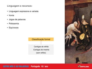 • Linguagem expressiva e variada
• Ironia
• Jogos de palavras
• Polissemia
• Equívocos
Linguagem e recursos:
Cantigas de refrão
Cantigas de mestria
(sem refrão)
Classificação formal
 