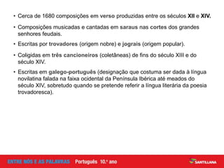 • Escritas por trovadores (origem nobre) e jograis (origem popular).
• Coligidas em três cancioneiros (coletâneas) de fins do século XIII e do
século XIV.
• Cerca de 1680 composições em verso produzidas entre os séculos XII e XIV.
• Composições musicadas e cantadas em saraus nas cortes dos grandes
senhores feudais.
• Escritas em galego-português (designação que costuma ser dada à língua
novilatina falada na faixa ocidental da Península Ibérica até meados do
século XIV, sobretudo quando se pretende referir a língua literária da poesia
trovadoresca).
 