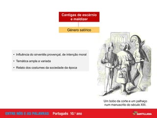 Um bobo da corte e um palhaço
num manuscrito do século XIII.
• Influência do sirventês provençal, de intenção moral
• Temática ampla e variada
• Relato dos costumes da sociedade da época
Género satírico
Cantigas de escárnio
e maldizer
 