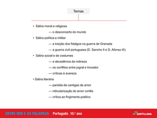 • Sátira moral e religiosa
— o desconcerto do mundo
• Sátira política e militar
— a traição dos fidalgos na guerra de Granada
— a guerra civil portuguesa (D. Sancho II e D. Afonso III)
• Sátira social e de costumes
— a decadência da nobreza
— os conflitos entre jogral e trovador
— críticas à avareza
• Sátira literária
— paródia de cantigas de amor
— ridicularização do amor cortês
— crítica ao fingimento poético
Temas
 