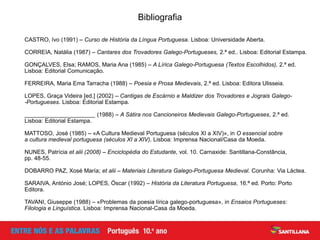 Bibliografia
CASTRO, Ivo (1991) – Curso de História da Língua Portuguesa. Lisboa: Universidade Aberta.
CORREIA, Natália (1987) – Cantares dos Trovadores Galego-Portugueses, 2.ª ed.. Lisboa: Editorial Estampa.
GONÇALVES, Elsa; RAMOS, Maria Ana (1985) – A Lírica Galego-Portuguesa (Textos Escolhidos), 2.ª ed.
Lisboa: Editorial Comunicação.
FERREIRA, Maria Ema Tarracha (1988) – Poesia e Prosa Medievais, 2.ª ed. Lisboa: Editora Ulisseia.
LOPES, Graça Videira [ed.] (2002) – Cantigas de Escárnio e Maldizer dos Trovadores e Jograis Galego-
-Portugueses. Lisboa: Editorial Estampa.
______________________ (1988) – A Sátira nos Cancioneiros Medievais Galego-Portugueses, 2.ª ed.
Lisboa: Editorial Estampa.
MATTOSO, José (1985) – «A Cultura Medieval Portuguesa (séculos XI a XIV)», in O essencial sobre
a cultura medieval portuguesa (séculos XI a XIV). Lisboa: Imprensa Nacional/Casa da Moeda.
NUNES, Patrícia et alii (2008) – Enciclopédia do Estudante, vol. 10. Carnaxide: Santillana-Constância,
pp. 48-55.
DOBARRO PAZ, Xosé María; et alii – Materiais Literatura Galego-Portuguesa Medieval. Corunha: Via Láctea.
SARAIVA, António José; LOPES, Óscar (1992) – História da Literatura Portuguesa, 16.ª ed. Porto: Porto
Editora.
TAVANI, Giuseppe (1988) – «Problemas da poesia lírica galego-portuguesa», in Ensaios Portugueses:
Filologia e Linguística. Lisboa: Imprensa Nacional-Casa da Moeda.
 