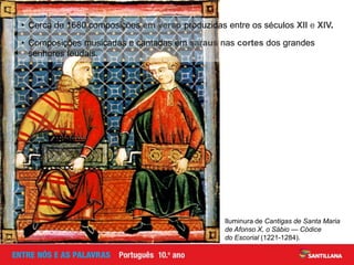 Iluminura de Cantigas de Santa Maria
de Afonso X, o Sábio — Códice
do Escorial (1221-1284).
• Cerca de 1680 composições em verso produzidas entre os séculos XII e XIV.
• Composições musicadas e cantadas em saraus nas cortes dos grandes
senhores feudais.
 