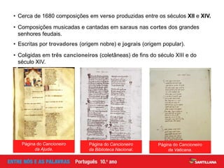 Página do Cancioneiro
da Ajuda.
• Escritas por trovadores (origem nobre) e jograis (origem popular).
• Coligidas em três cancioneiros (coletâneas) de fins do século XIII e do
século XIV.
• Cerca de 1680 composições em verso produzidas entre os séculos XII e XIV.
• Composições musicadas e cantadas em saraus nas cortes dos grandes
senhores feudais.
Página do Cancioneiro
da Biblioteca Nacional.
Página do Cancioneiro
da Vaticana.
 