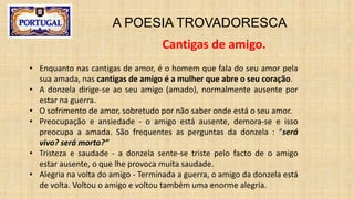 A POESIA TROVADORESCA
Cantigas de amigo.
• Enquanto nas cantigas de amor, é o homem que fala do seu amor pela
sua amada, nas cantigas de amigo é a mulher que abre o seu coração.
• A donzela dirige-se ao seu amigo (amado), normalmente ausente por
estar na guerra.
• O sofrimento de amor, sobretudo por não saber onde está o seu amor.
• Preocupação e ansiedade - o amigo está ausente, demora-se e isso
preocupa a amada. São frequentes as perguntas da donzela : “será
vivo? será morto?”
• Tristeza e saudade - a donzela sente-se triste pelo facto de o amigo
estar ausente, o que lhe provoca muita saudade.
• Alegria na volta do amigo - Terminada a guerra, o amigo da donzela está
de volta. Voltou o amigo e voltou também uma enorme alegria.
 