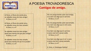 A POESIA TROVADORESCA
Cantigas de amigo.
Ai flores, ai flores do verde pino,
se sabedes novas do meu amigo!
Ai Deus, e u é?
Ai flores, ai flores do verde ramo,
se sabedes novas do meu amado!
Ai Deus, e u é?
Se sabedes novas do meu amigo,
aquel que mentiu do que pôs comigo!
Ai Deus, e u é?
Se sabedes novas do meu amado,
aquel que mentiu do qui mi á jurado!
Ai Deus, e u é?
Vós me perguntardes polo voss'amigo,
e eu bem vos digo que é san'vivo.
Ai Deus, e u é?
Vós me perguntardes polo voss'amado,
e eu bem vos digo que é viv'e sano.
Ai Deus, e u é?
E eu bem vos digo que é san'vivo
e seera vosc'ant'o prazo saído.
Ai Deus, e u é?
E eu bem vos digo que é viv' e sano
e seera vosc'ant'o prazo passado
Ai Deus, e u é?
D. Dinis, in 'Antologia Poética'
 