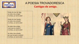 A POESIA TROVADORESCA
Cantigas de amigo.
Ondas do mar de Vigo,
se vistes meu amigo!
E ai Deus, se verrá cedo!
Ondas do mar levado,
se vistes meu amado!
E ai Deus, se verrá cedo!
Se vistes meu amigo,
o por que eu sospiro!
E ai Deus, se verrá cedo!
Se vistes meu amado,
por que hei gran cuidado!
E ai Deus, se verrá cedo!
 