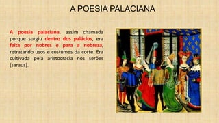A POESIA PALACIANA
A poesia palaciana, assim chamada
porque surgiu dentro dos palácios, era
feita por nobres e para a nobreza,
retratando usos e costumes da corte. Era
cultivada pela aristocracia nos serões
(saraus).
 