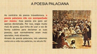 A POESIA PALACIANA
Ao contrário da poesia trovadoresca, a
poesia palaciana não era acompanhada
por música. Essa poesia era para ser
apenas declamada. Por isso, exigia muito
mais do poeta, que tinha de usar a voz de
forma sublime para declamar as suas
poesias, que normalmente eram mais
apuradas, mais atraentes.
Através da poesia palaciana, nós sabemos
como era a vida nos palácios, no século XV.
 