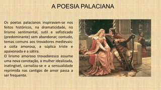 A POESIA PALACIANA
Os poetas palacianos inspiravam-se nos
feitos históricos, na dramaticidade, no
lirismo sentimental, sutil e sofisticado
(predominante) sem abandonar, contudo,
temas comuns aos trovadores medievais:
a coita amorosa, a súplica triste e
apaixonada e a sátira.
O lirismo amoroso trovadoresco assume
uma nova conotação, a mulher idealizada,
inatingível, carnaliza-se e a sensualidade
reprimida nas cantigas de amor passa a
ser frequente.
 