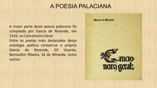 A POESIA PALACIANA
A maior parte desta poesia palaciana foi
compilada por Garcia de Resende, em
1516, no Cancioneiro Geral.
Entre os poetas mais destacados dessa
antologia poética contam-se o próprio
Garcia de Resende, Gil Vicente,
Bernardim Ribeiro, Sá de Miranda, entre
outros.
 