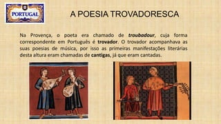 A POESIA TROVADORESCA
Na Provença, o poeta era chamado de troubadour, cuja forma
correspondente em Português é trovador. O trovador acompanhava as
suas poesias de música, por isso as primeiras manifestações literárias
desta altura eram chamadas de cantigas, já que eram cantadas.
 