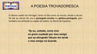 A POESIA TROVADORESCA
O idioma usado em Portugal, tanto na fala como na escrita, desde o século
XII até ao século XV, era o português arcaico ou galaico-português, pois
também era utilizado na região da Galiza, no Norte de Espanha.
“Ay eu, coitada, como vivo
en gram cuydado por meu amigo
que ey alongado! Muyto me tarda
o meu amigo na Guarda.
 