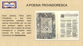A POESIA TROVADORESCA
Essas poesias, feitas pelos
trovadores, e que eram
normalmente cantadas, eram
apenas transmitidas por via oral,
sem qualquer registo escrito.
Contudo, com o passar do tempo,
começou-se a compilar essas
poesias em livros, aos quais
chamamos de Cancioneiros.
 