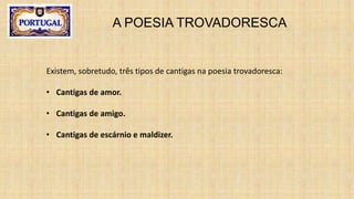 A POESIA TROVADORESCA
Existem, sobretudo, três tipos de cantigas na poesia trovadoresca:
• Cantigas de amor.
• Cantigas de amigo.
• Cantigas de escárnio e maldizer.
 