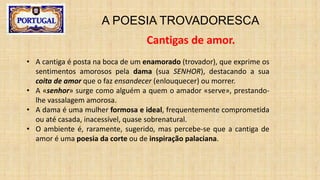 A POESIA TROVADORESCA
Cantigas de amor.
• A cantiga é posta na boca de um enamorado (trovador), que exprime os
sentimentos amorosos pela dama (sua SENHOR), destacando a sua
coita de amor que o faz ensandecer (enlouquecer) ou morrer.
• A «senhor» surge como alguém a quem o amador «serve», prestando-
lhe vassalagem amorosa.
• A dama é uma mulher formosa e ideal, frequentemente comprometida
ou até casada, inacessível, quase sobrenatural.
• O ambiente é, raramente, sugerido, mas percebe-se que a cantiga de
amor é uma poesia da corte ou de inspiração palaciana.
 