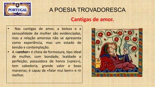A POESIA TROVADORESCA
Cantigas de amor.
• Nas cantigas de amor, a beleza e a
sensualidade da mulher são evidenciadas,
mas a relação amorosa não se apresenta
como experiência, mas um estado de
tensão e contemplação.
• A «senhor» é cheia de formosura, tipo ideal
de mulher, com bondade, lealdade e
perfeição; possuidora de honra («prez»),
tem sabedoria, grande valor e boas
maneiras; é capaz de «falar mui bem» e rir
melhor.
 