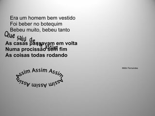 Era um homem bem vestido
 Foi beber no botequim
 Bebeu muito, bebeu tanto

As casas passavam em volta
Numa procissão sem fim
As coisas todas rodando

                             Millôr Fernandes
 