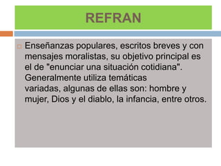 REFRAN
   Enseñanzas populares, escritos breves y con
    mensajes moralistas, su objetivo principal es
    el de "enunciar una situación cotidiana".
    Generalmente utiliza temáticas
    variadas, algunas de ellas son: hombre y
    mujer, Dios y el diablo, la infancia, entre otros.
 