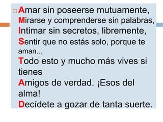    Amar sin poseerse mutuamente,
    Mirarse y comprenderse sin palabras,
    Intimar sin secretos, libremente,
    Sentir que no estás solo, porque te
    aman...
    Todo esto y mucho más vives si
    tienes
    Amigos de verdad. ¡Esos del
    alma!
    Decídete a gozar de tanta suerte.
 