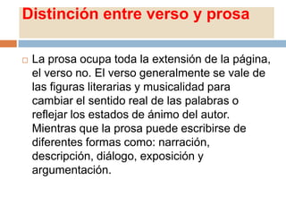 Distinción entre verso y prosa

   La prosa ocupa toda la extensión de la página,
    el verso no. El verso generalmente se vale de
    las figuras literarias y musicalidad para
    cambiar el sentido real de las palabras o
    reflejar los estados de ánimo del autor.
    Mientras que la prosa puede escribirse de
    diferentes formas como: narración,
    descripción, diálogo, exposición y
    argumentación.
 