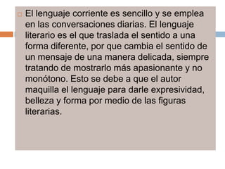    El lenguaje corriente es sencillo y se emplea
    en las conversaciones diarias. El lenguaje
    literario es el que traslada el sentido a una
    forma diferente, por que cambia el sentido de
    un mensaje de una manera delicada, siempre
    tratando de mostrarlo más apasionante y no
    monótono. Esto se debe a que el autor
    maquilla el lenguaje para darle expresividad,
    belleza y forma por medio de las figuras
    literarias.
 