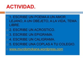 ACTIVIDAD.
   1. ESCRIBE UN POEMA A UN AMOR
    LEJANO, A UN OBEJETO, A LA VIDA, TEMA
    LIBRE.
   2. ESCRIBE UN ACROSTICO.
   3. ESCRIBE UN EPIGRAMA.
   4. ESCRIBE UN CALIGRAMA.
   5. ESCRIBE UNA COPLAS A TU COLEGIO.
   www.mundomokana.wordpress.com
 