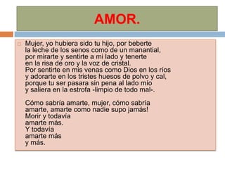 AMOR.
   Mujer, yo hubiera sido tu hijo, por beberte
    la leche de los senos como de un manantial,
    por mirarte y sentirte a mi lado y tenerte
    en la risa de oro y la voz de cristal.
    Por sentirte en mis venas como Dios en los ríos
    y adorarte en los tristes huesos de polvo y cal,
    porque tu ser pasara sin pena al lado mío
    y saliera en la estrofa -limpio de todo mal-.
    Cómo sabría amarte, mujer, cómo sabría
    amarte, amarte como nadie supo jamás!
    Morir y todavía
    amarte más.
    Y todavía
    amarte más
    y más.
 
